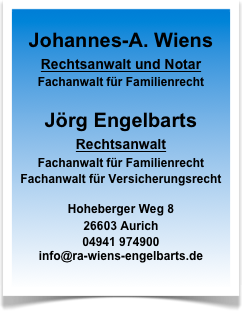 
Johannes-A. Wiens
Rechtsanwalt und Notar
Fachanwalt für Familienrecht

Jörg Engelbarts
Rechtsanwalt
Fachanwalt für Familienrecht
Fachanwalt für Versicherungsrecht

Hoheberger Weg 8
26603 Aurich
04941 974900
info@ra-wiens-engelbarts.de